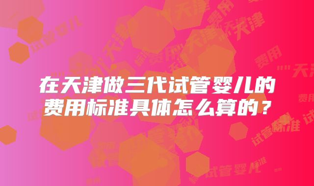 在天津做三代试管婴儿的费用标准具体怎么算的？