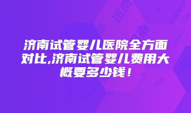 济南试管婴儿医院全方面对比,济南试管婴儿费用大概要多少钱！