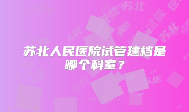 苏北人民医院试管建档是哪个科室?