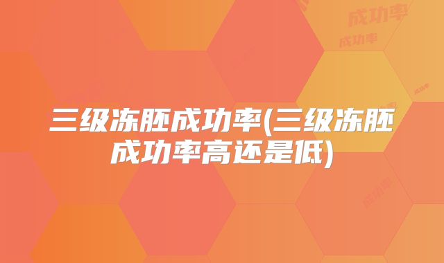 三级冻胚成功率(三级冻胚成功率高还是低)