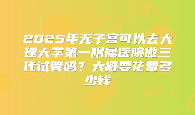 2025年无子宫可以去大理大学第一附属医院做三代试管吗？大概要花费多少钱