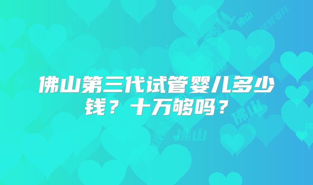 佛山第三代试管婴儿多少钱?十万够吗?