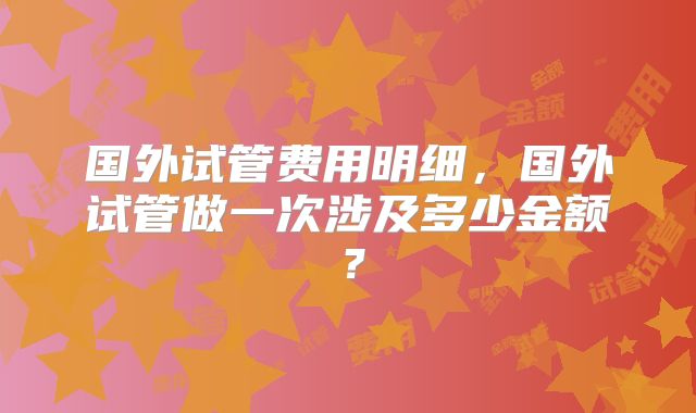 国外试管费用明细，国外试管做一次涉及多少金额？