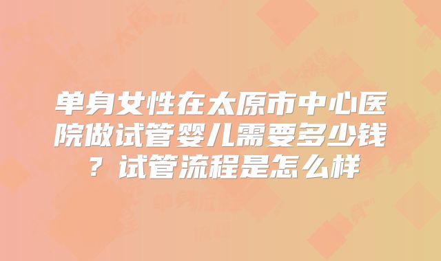 单身女性在太原市中心医院做试管婴儿需要多少钱?试管流程是怎么样