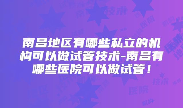 南昌地区有哪些私立的机构可以做试管技术-南昌有哪些医院可以做试管!