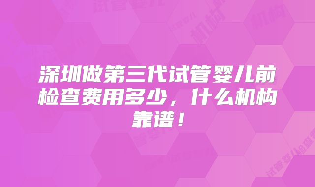 深圳做第三代试管婴儿前检查费用多少,什么机构靠谱!