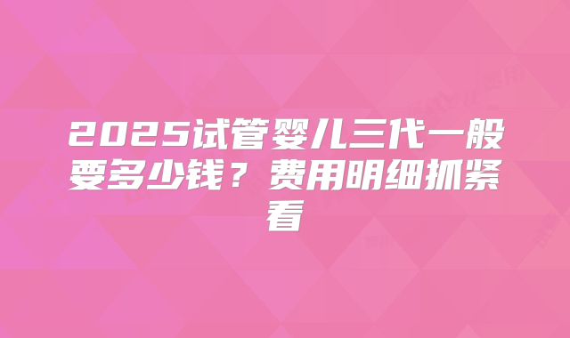 2025试管婴儿三代一般要多少钱?费用明细抓紧看