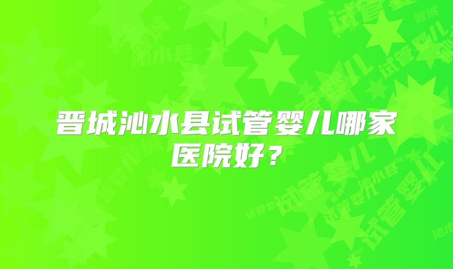 晋城沁水县试管婴儿哪家医院好？