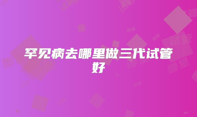 罕见病去哪里做三代试管好