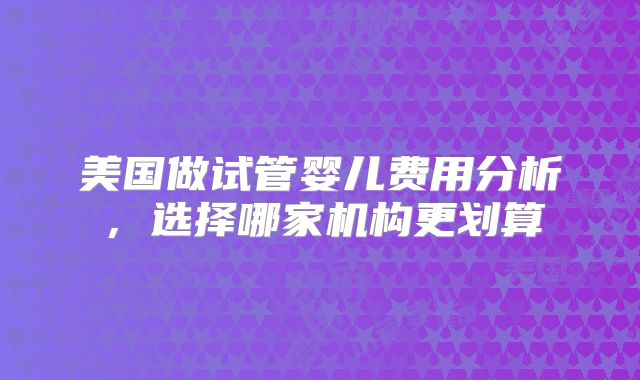 美国做试管婴儿费用分析,选择哪家机构更划算