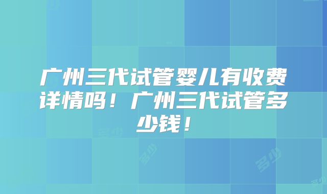 广州三代试管婴儿有收费详情吗!广州三代试管多少钱!