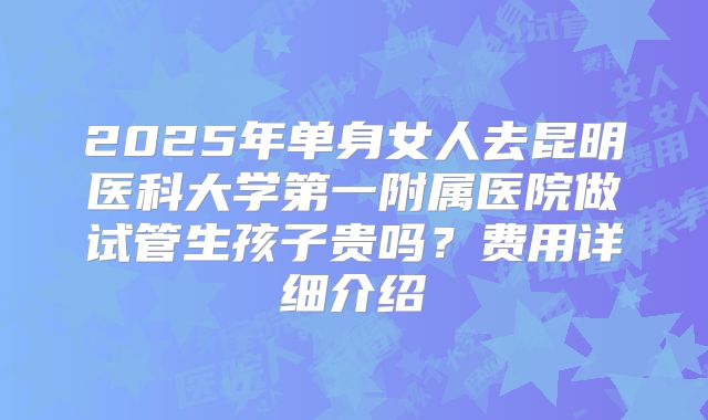 2025年单身女人去昆明医科大学第一附属医院做试管生孩子贵吗？费用详细介绍