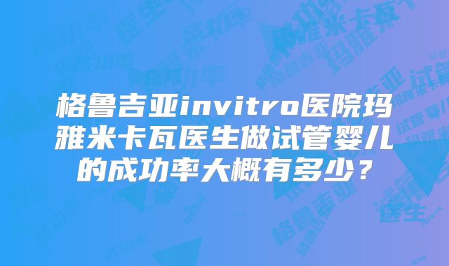 格鲁吉亚invitro医院玛雅米卡瓦医生做试管婴儿的成功率大概有多少?