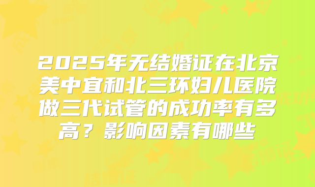 2025年无结婚证在北京美中宜和北三环妇儿医院做三代试管的成功率有多高？影响因素有哪些