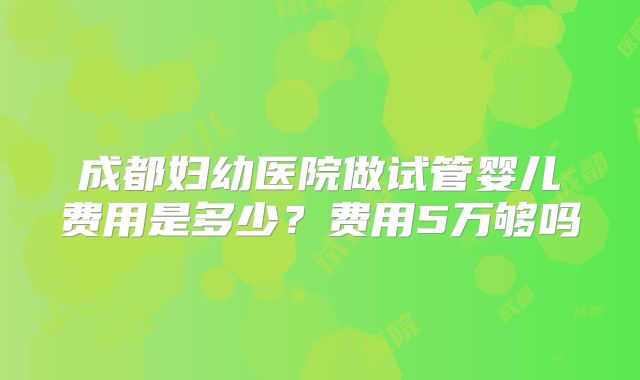 成都妇幼医院做试管婴儿费用是多少？费用5万够吗