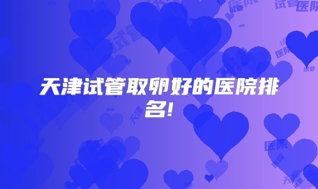 天津试管取卵好的医院排名!