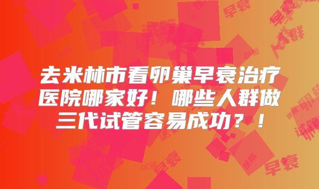 去米林市看卵巢早衰治疗医院哪家好!哪些人群做三代试管容易成功?!