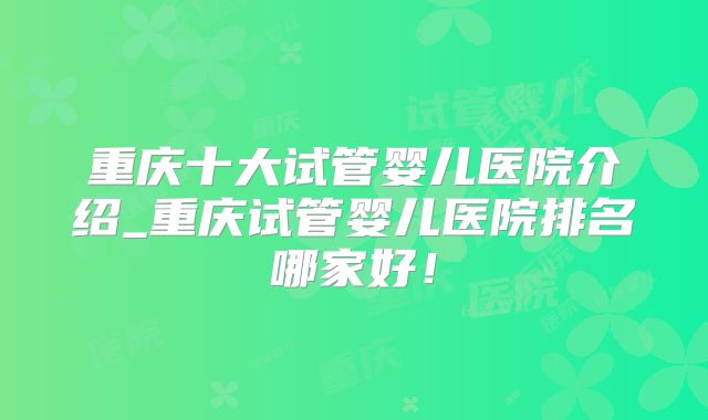 重庆十大试管婴儿医院介绍_重庆试管婴儿医院排名哪家好！