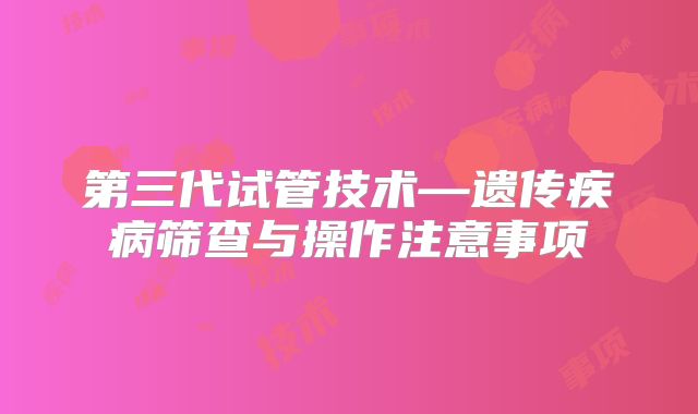 第三代试管技术—遗传疾病筛查与操作注意事项