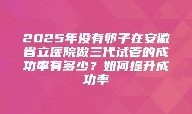 2025年没有卵子在安徽省立医院做三代试管的成功率有多少？如何提升成功率