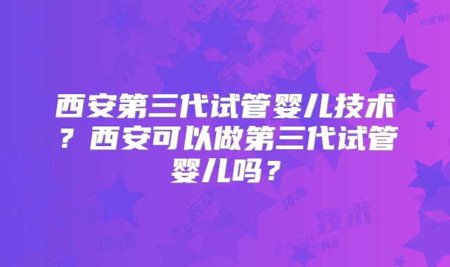 西安第三代试管婴儿技术？西安可以做第三代试管婴儿吗？