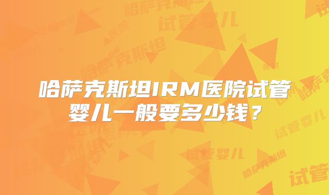 哈萨克斯坦IRM医院试管婴儿一般要多少钱？