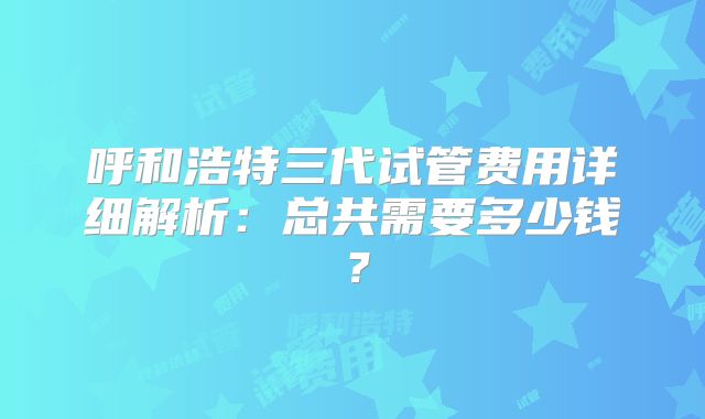 呼和浩特三代试管费用详细解析：总共需要多少钱？