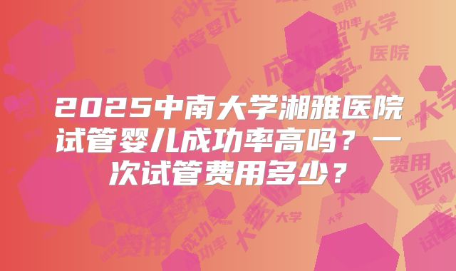 2025中南大学湘雅医院试管婴儿成功率高吗？一次试管费用多少？