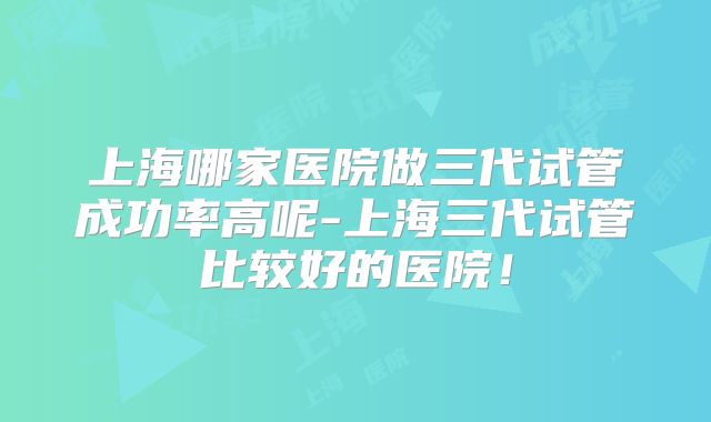 上海哪家医院做三代试管成功率高呢-上海三代试管比较好的医院！