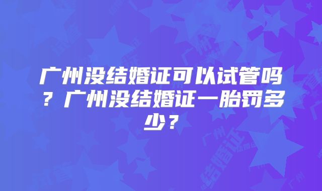 广州没结婚证可以试管吗？广州没结婚证一胎罚多少？