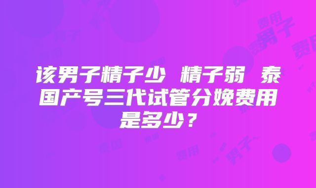 该男子精子少 精子弱 泰国产号三代试管分娩费用是多少？
