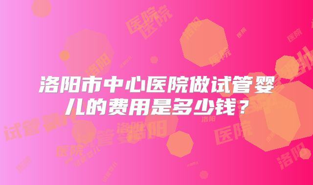 洛阳市中心医院做试管婴儿的费用是多少钱?