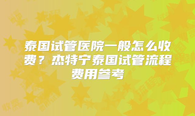 泰国试管医院一般怎么收费？杰特宁泰国试管流程费用参考
