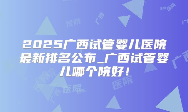 2025广西试管婴儿医院最新排名公布_广西试管婴儿哪个院好！