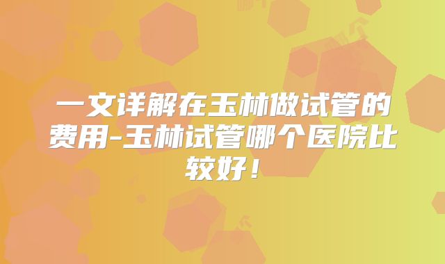 一文详解在玉林做试管的费用-玉林试管哪个医院比较好！