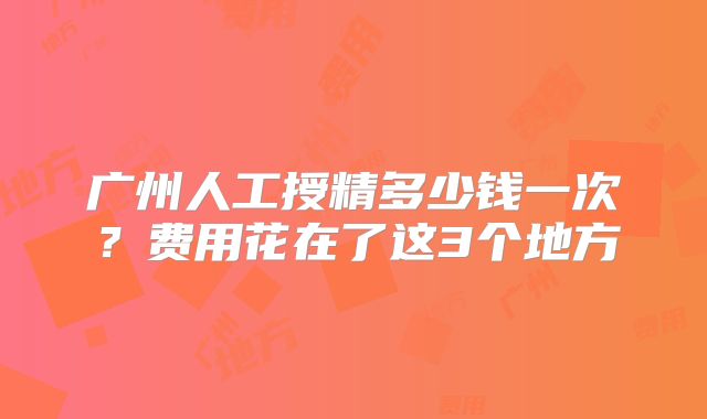 广州人工授精多少钱一次?费用花在了这3个地方