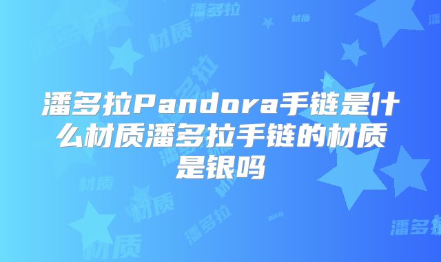 潘多拉Pandora手链是什么材质潘多拉手链的材质是银吗