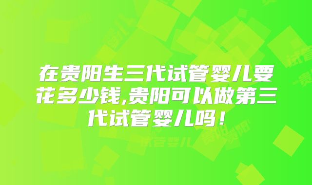 在贵阳生三代试管婴儿要花多少钱,贵阳可以做第三代试管婴儿吗！