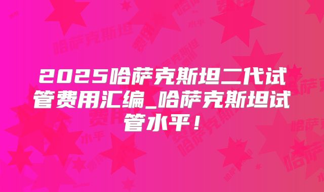 2025哈萨克斯坦二代试管费用汇编_哈萨克斯坦试管水平!