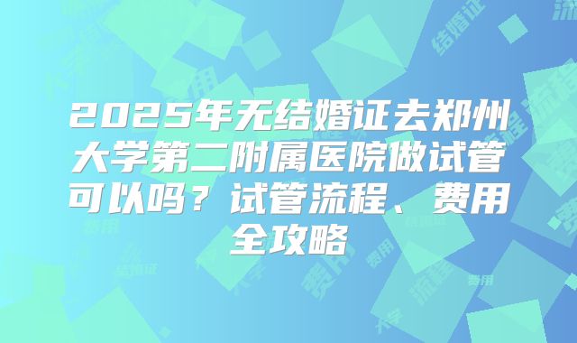 2025年无结婚证去郑州大学第二附属医院做试管可以吗？试管流程、费用全攻略
