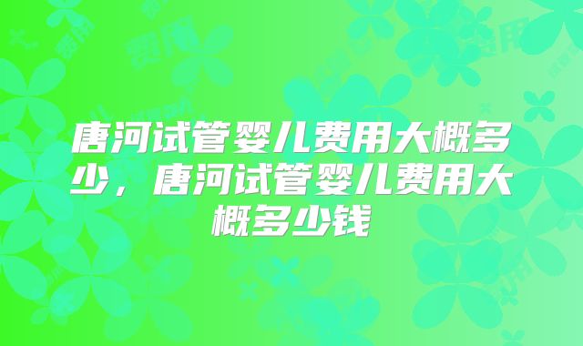 唐河试管婴儿费用大概多少，唐河试管婴儿费用大概多少钱