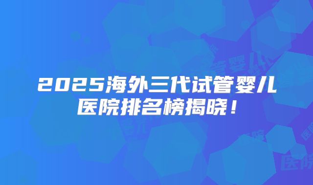 2025海外三代试管婴儿医院排名榜揭晓！