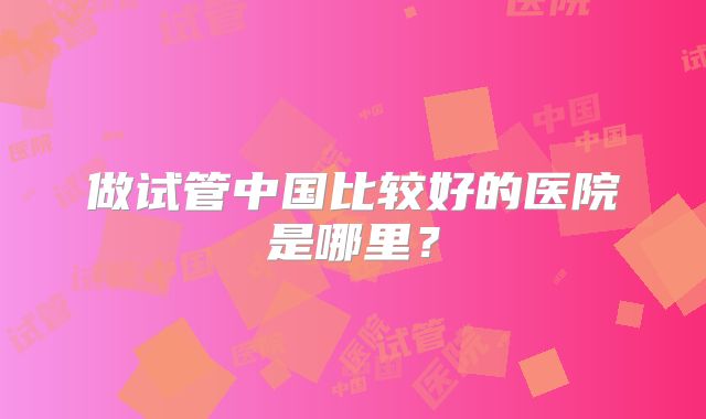 做试管中国比较好的医院是哪里？