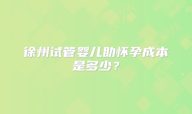 徐州试管婴儿助怀孕成本是多少？