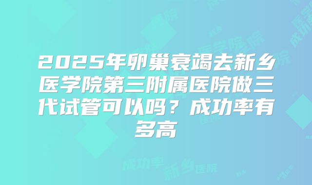 2025年卵巢衰竭去新乡医学院第三附属医院做三代试管可以吗?成功率有多高