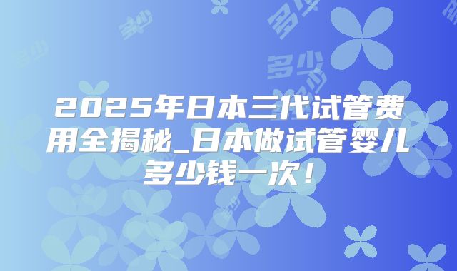 2025年日本三代试管费用全揭秘_日本做试管婴儿多少钱一次！
