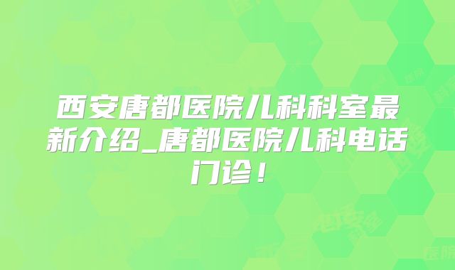 西安唐都医院儿科科室最新介绍_唐都医院儿科电话门诊！