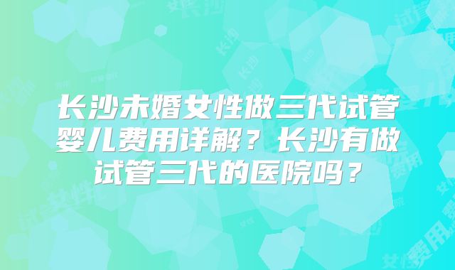 长沙未婚女性做三代试管婴儿费用详解？长沙有做试管三代的医院吗？