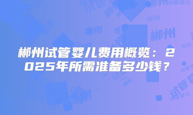 郴州试管婴儿费用概览：2025年所需准备多少钱？