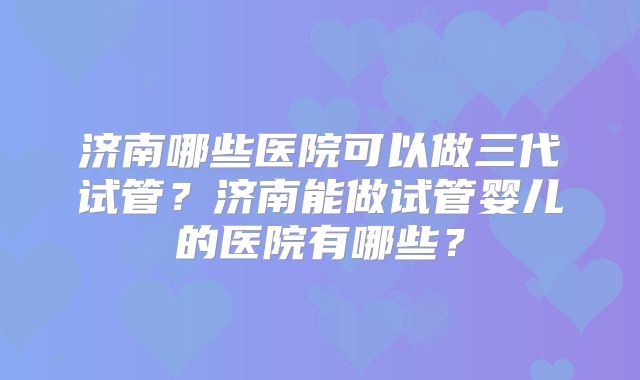 济南哪些医院可以做三代试管？济南能做试管婴儿的医院有哪些？